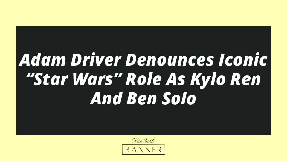 Adam Driver Denounces Iconic “Star Wars” Role As Kylo Ren And Ben Solo