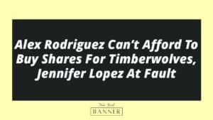 Alex Rodriguez Can’t Afford To Buy Shares For Timberwolves, Jennifer Lopez At Fault