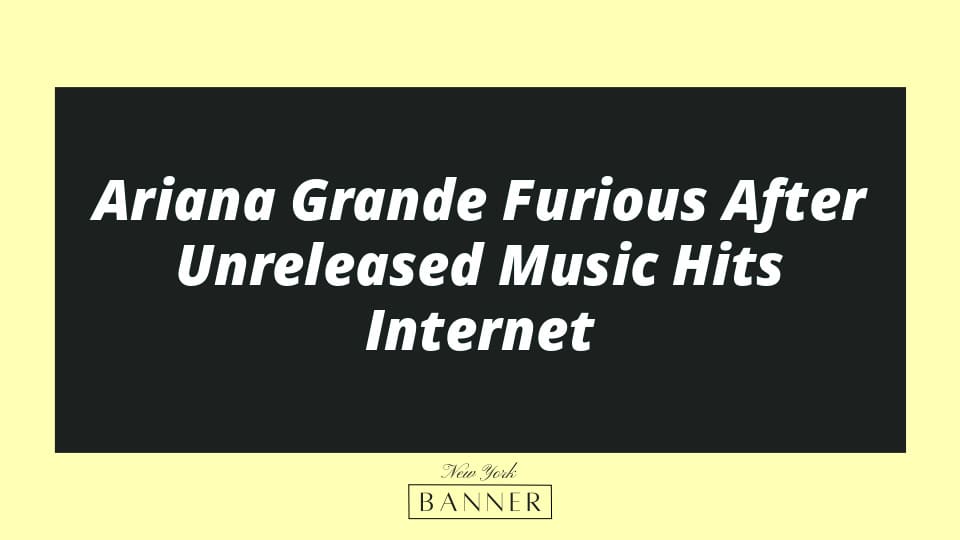 Ariana Grande Furious After Unreleased Music Hits Internet