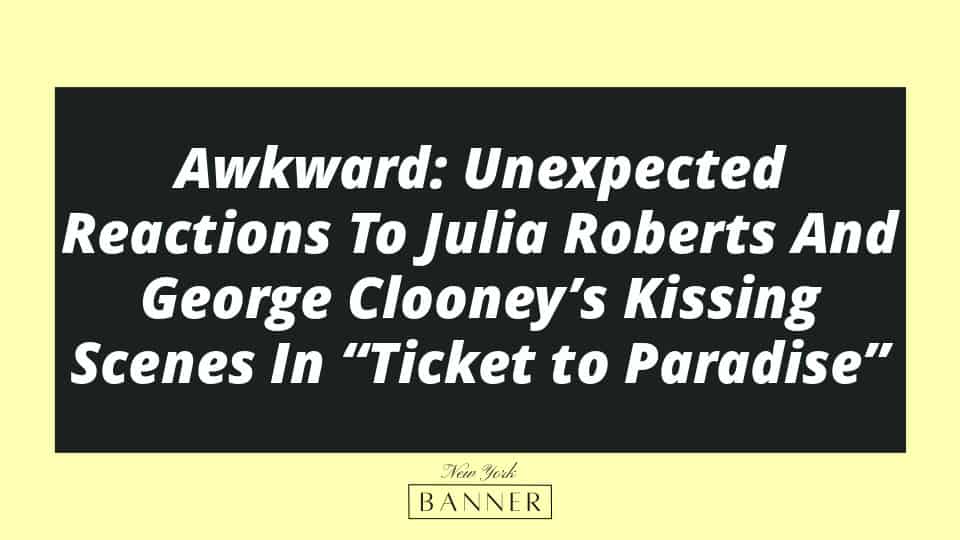 Awkward: Unexpected Reactions To Julia Roberts And George Clooney’s Kissing Scenes In “Ticket to Paradise”
