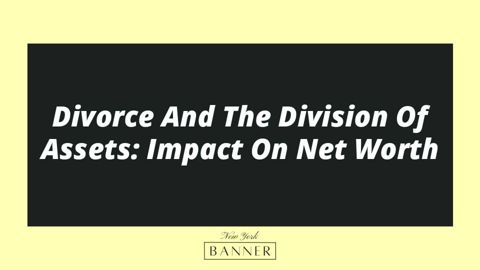 Divorce And The Division Of Assets: Impact On Net Worth