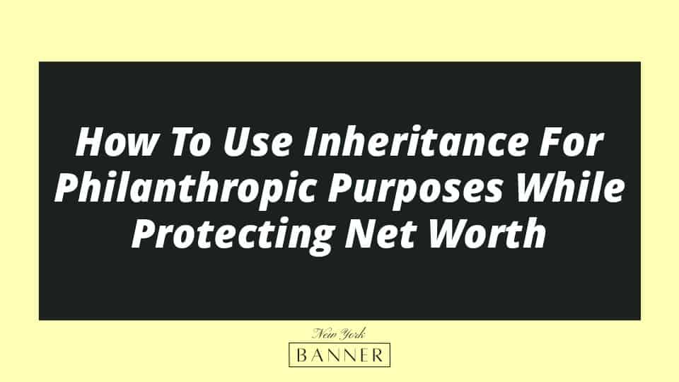 How To Use Inheritance For Philanthropic Purposes While Protecting Net Worth
