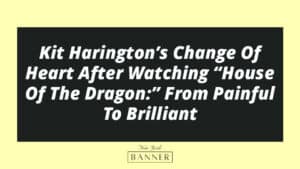Kit Harington’s Change Of Heart After Watching “House Of The Dragon:” From Painful To Brilliant