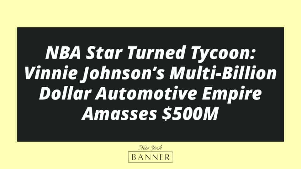 NBA Star Turned Tycoon: Vinnie Johnson’s Multi-Billion Dollar Automotive Empire Amasses $500M