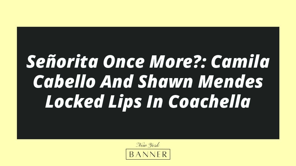 Señorita Once More?: Camila Cabello And Shawn Mendes Locked Lips In Coachella