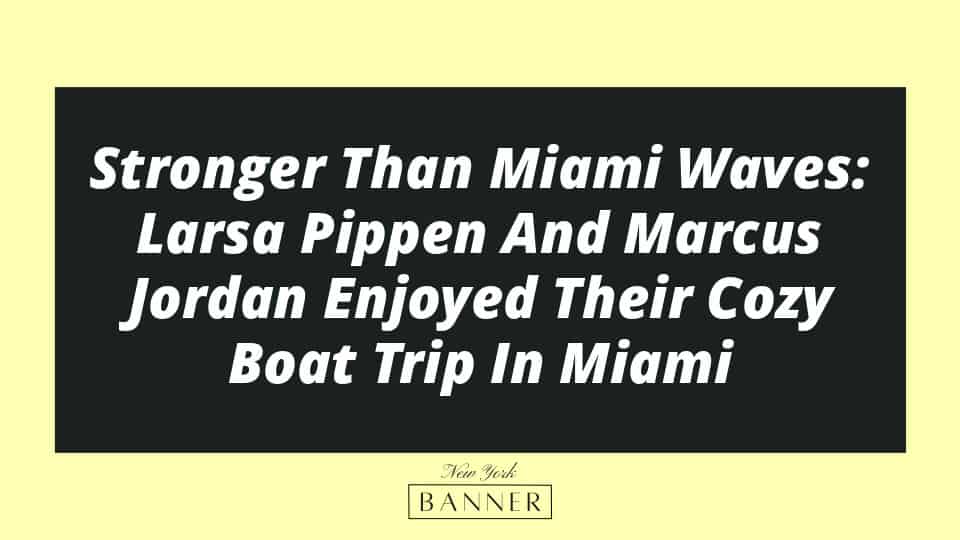 Stronger Than Miami Waves: Larsa Pippen And Marcus Jordan Enjoyed Their Cozy Boat Trip In Miami