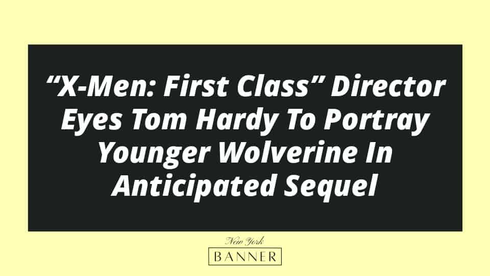 “X-Men: First Class” Director Eyes Tom Hardy To Portray Younger Wolverine In Anticipated Sequel