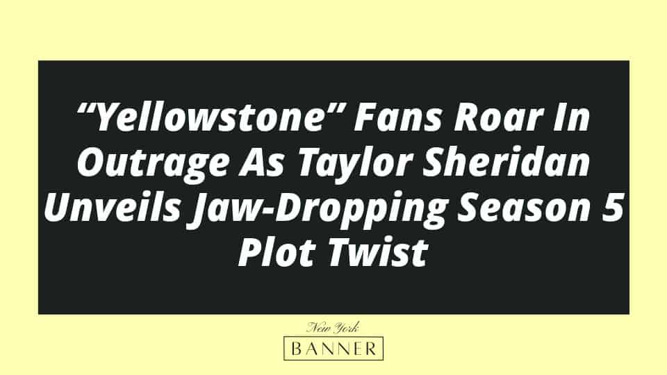 “Yellowstone” Fans Roar In Outrage As Taylor Sheridan Unveils Jaw-Dropping Season 5 Plot Twist