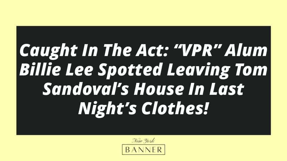Caught In The Act: “VPR” Alum Billie Lee Spotted Leaving Tom Sandoval’s House In Last Night’s Clothes!