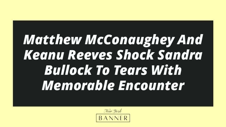 Matthew McConaughey And Keanu Reeves Shock Sandra Bullock To Tears With Memorable Encounter