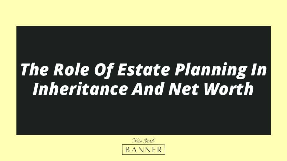 The Role Of Estate Planning In Inheritance And Net Worth